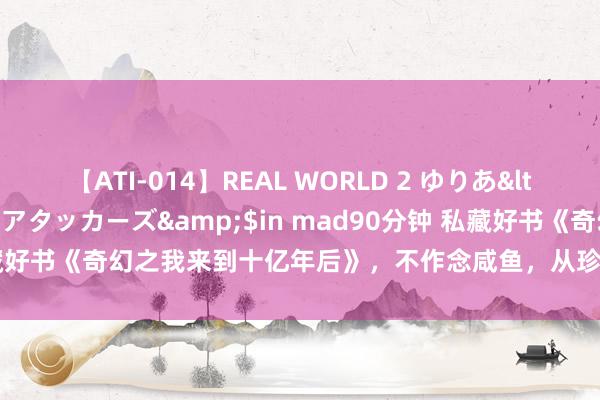 【ATI-014】REAL WORLD 2 ゆりあ</a>2004-08-26アタッカーズ&$in mad90分钟 私藏好书《奇幻之我来到十亿年后》，不作念咸鱼，从珍视神不异的偶像起步！