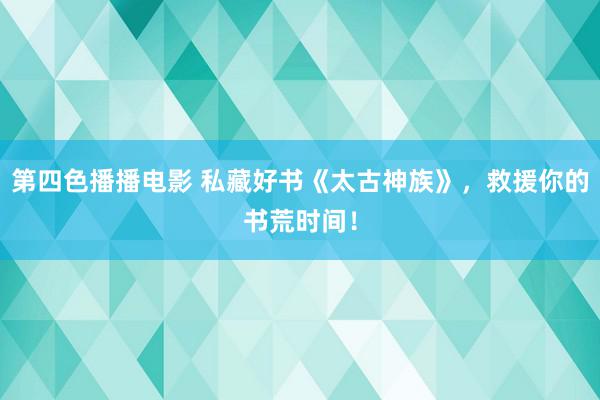 第四色播播电影 私藏好书《太古神族》，救援你的书荒时间！