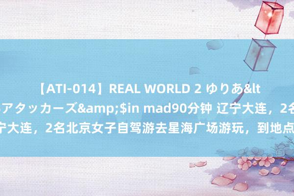 【ATI-014】REAL WORLD 2 ゆりあ</a>2004-08-26アタッカーズ&$in mad90分钟 辽宁大连，2名北京女子自驾游去星海广场游玩，到地点准备泊车时，不防卫