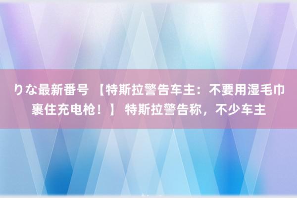 りな最新番号 【特斯拉警告车主：不要用湿毛巾裹住充电枪！】 特斯拉警告称，不少车主