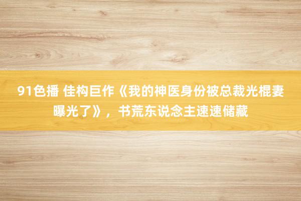 91色播 佳构巨作《我的神医身份被总裁光棍妻曝光了》，书荒东说念主速速储藏