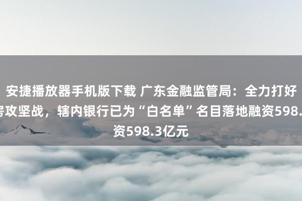 安捷播放器手机版下载 广东金融监管局：全力打好保交房攻坚战，辖内银行已为“白名单”名目落地融资598.3亿元