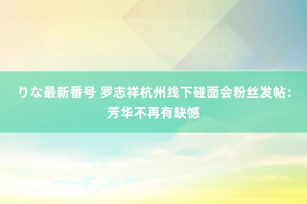 りな最新番号 罗志祥杭州线下碰面会粉丝发帖：芳华不再有缺憾