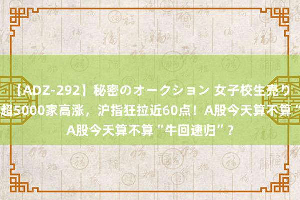 【ADZ-292】秘密のオークション 女子校生売ります なつみ 超5000家高涨，沪指狂拉近60点！A股今天算不算“牛回速归”？