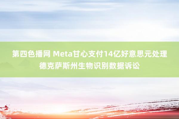 第四色播网 Meta甘心支付14亿好意思元处理德克萨斯州生物识别数据诉讼