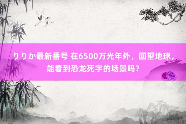 りりか最新番号 在6500万光年外，回望地球，能看到恐龙死字的场景吗？