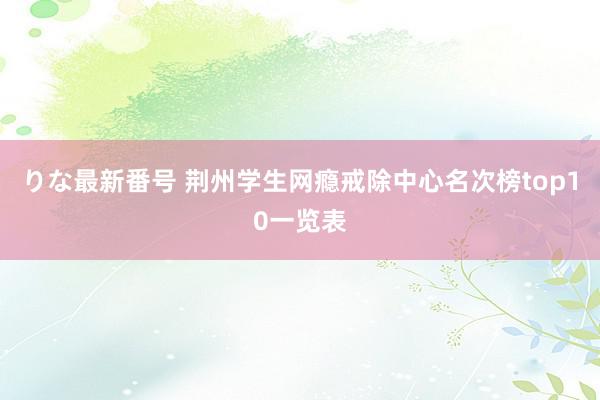 りな最新番号 荆州学生网瘾戒除中心名次榜top10一览表