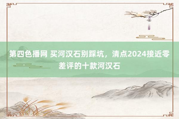 第四色播网 买河汉石别踩坑，清点2024接近零差评的十款河汉石