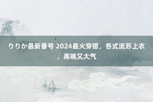 りりか最新番号 2024最火穿搭，各式流苏上衣，高端又大气