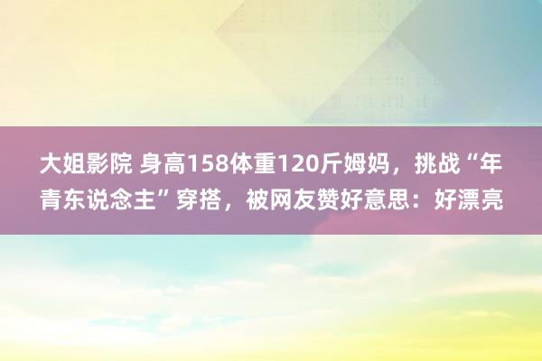 大姐影院 身高158体重120斤姆妈，挑战“年青东说念主”穿搭，被网友赞好意思：好漂亮