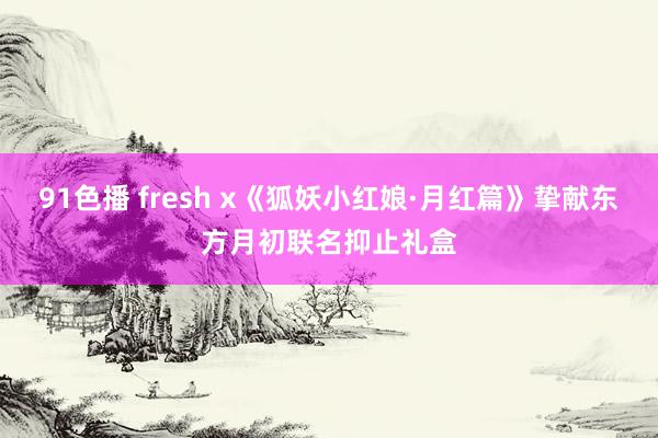 91色播 fresh x《狐妖小红娘·月红篇》挚献东方月初联名抑止礼盒