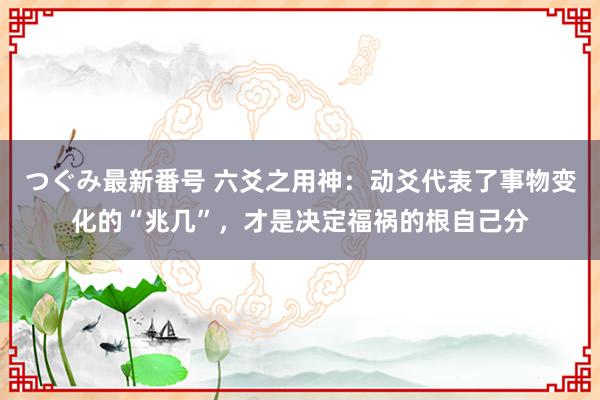 つぐみ最新番号 六爻之用神：动爻代表了事物变化的“兆几”，才是决定福祸的根自己分