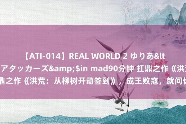 【ATI-014】REAL WORLD 2 ゆりあ</a>2004-08-26アタッカーズ&$in mad90分钟 扛鼎之作《洪荒：从柳树开动签到》，成王败寇，就问你服不平铁汉的世界！