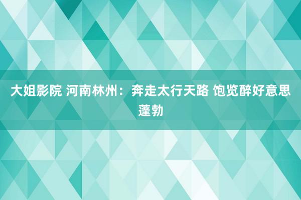 大姐影院 河南林州：奔走太行天路 饱览醉好意思蓬勃