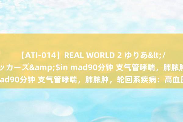 【ATI-014】REAL WORLD 2 ゆりあ</a>2004-08-26アタッカーズ&$in mad90分钟 支气管哮喘，肺脓肿，轮回系疾病：高血压，