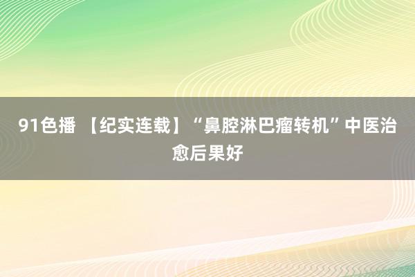 91色播 【纪实连载】“鼻腔淋巴瘤转机”中医治愈后果好