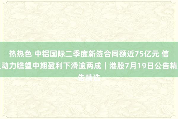 热热色 中铝国际二季度新签合同额近75亿元 信义动力瞻望中期盈利下滑逾两成｜港股7月19日公告精选