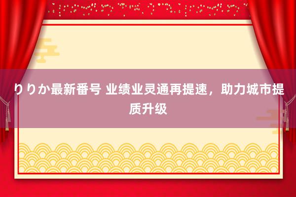 りりか最新番号 业绩业灵通再提速，助力城市提质升级