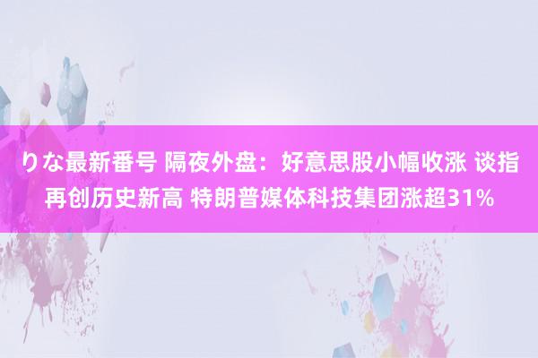 りな最新番号 隔夜外盘：好意思股小幅收涨 谈指再创历史新高 特朗普媒体科技集团涨超31%