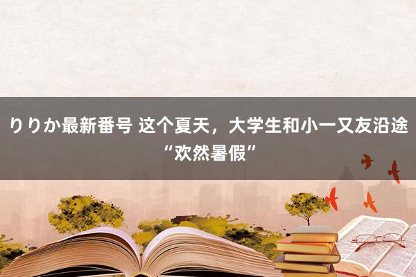 りりか最新番号 这个夏天，大学生和小一又友沿途“欢然暑假”