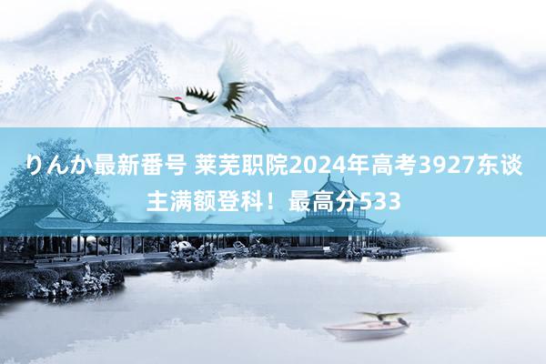 りんか最新番号 莱芜职院2024年高考3927东谈主满额登科！最高分533