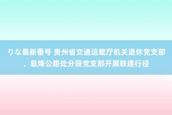 りな最新番号 贵州省交通运载厅机关退休党支部、息烽公路处分段党支部开展联建行径