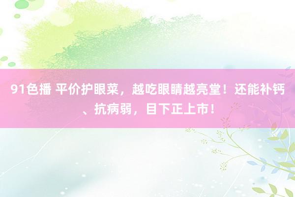 91色播 平价护眼菜，越吃眼睛越亮堂！还能补钙、抗病弱，目下正上市！