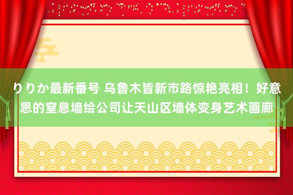 りりか最新番号 乌鲁木皆新市路惊艳亮相！好意思的窒息墙绘公司让天山区墙体变身艺术画廊