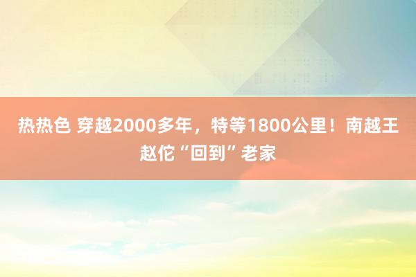 热热色 穿越2000多年，特等1800公里！南越王赵佗“回到”老家