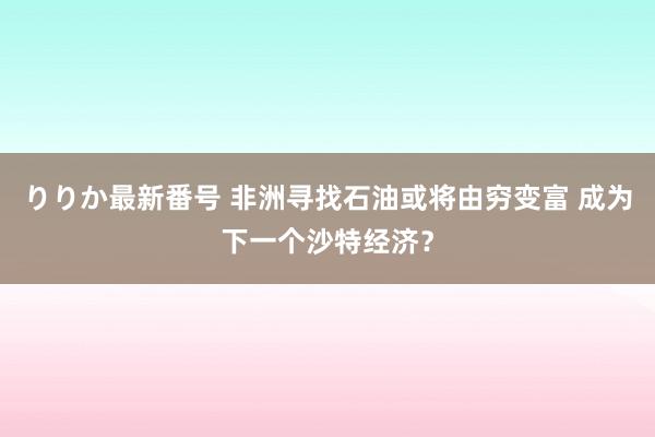 りりか最新番号 非洲寻找石油或将由穷变富 成为下一个沙特经济？