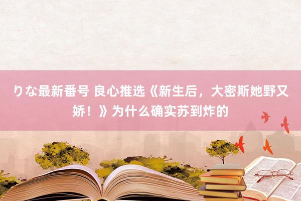 りな最新番号 良心推选《新生后，大密斯她野又娇！》为什么确实苏到炸的