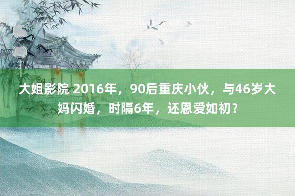 大姐影院 2016年，90后重庆小伙，与46岁大妈闪婚，时隔6年，还恩爱如初？