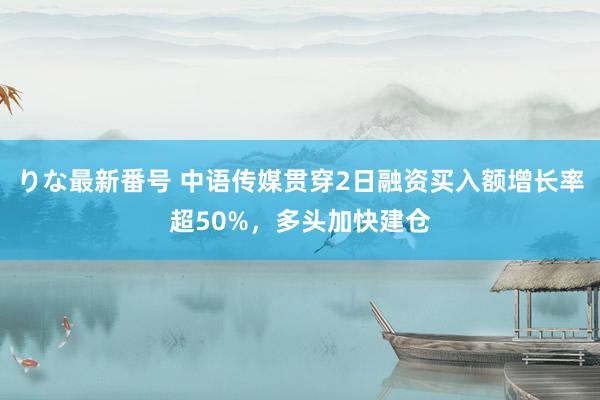 りな最新番号 中语传媒贯穿2日融资买入额增长率超50%，多头加快建仓