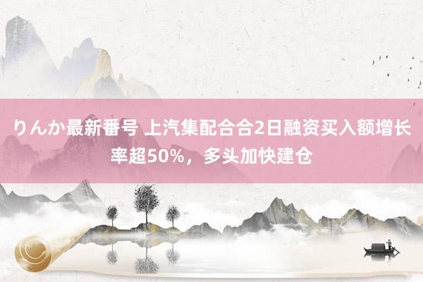 りんか最新番号 上汽集配合合2日融资买入额增长率超50%，多头加快建仓