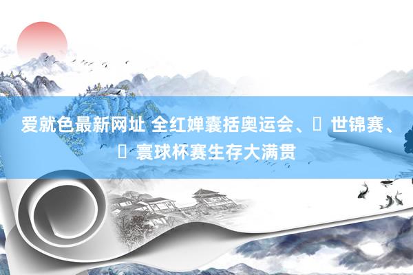 爱就色最新网址 全红婵囊括奥运会、‌世锦赛、‌寰球杯赛生存大满贯