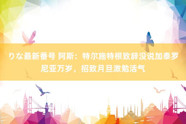 りな最新番号 阿斯：特尔施特根致辞没说加泰罗尼亚万岁，招致月旦激勉活气