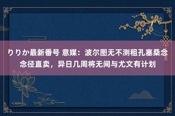 りりか最新番号 意媒：波尔图无不测租孔塞桑念念径直卖，异日几周将无间与尤文有计划