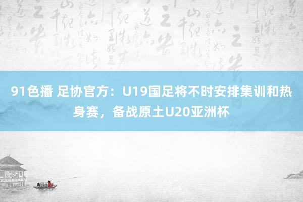 91色播 足协官方：U19国足将不时安排集训和热身赛，备战原土U20亚洲杯