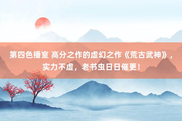 第四色播室 高分之作的虚幻之作《荒古武神》，实力不虚，老书虫日日催更！