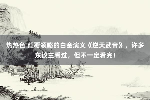 热热色 颠覆领略的白金演义《逆天武帝》，许多东谈主看过，但不一定看完！