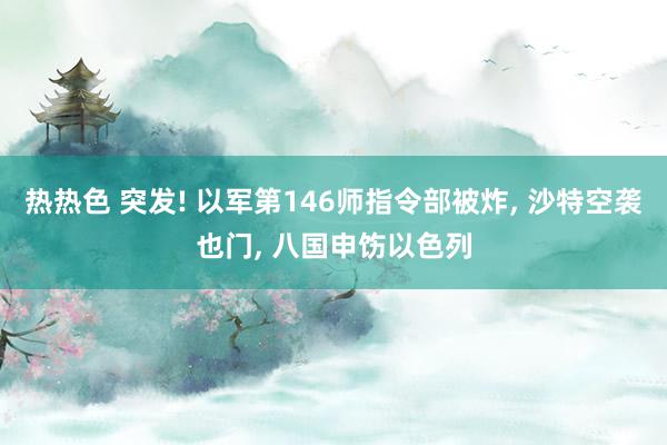 热热色 突发! 以军第146师指令部被炸, 沙特空袭也门, 八国申饬以色列