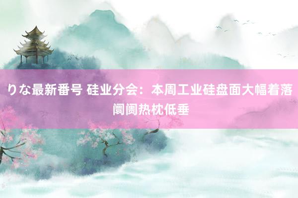 りな最新番号 硅业分会：本周工业硅盘面大幅着落 阛阓热枕低垂