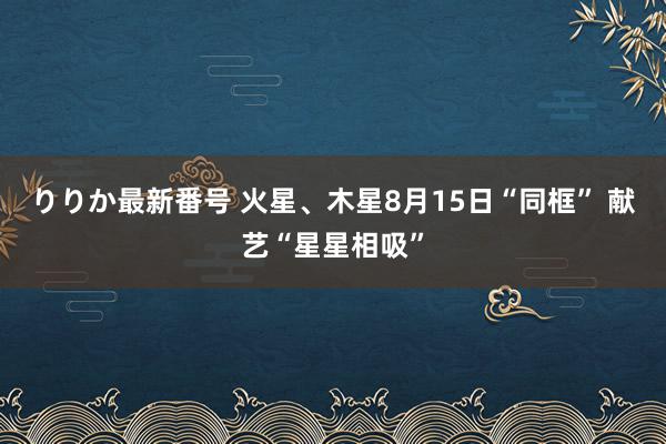 りりか最新番号 火星、木星8月15日“同框” 献艺“星星相吸”