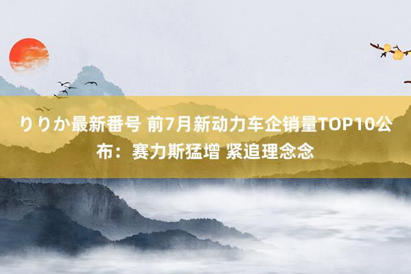 りりか最新番号 前7月新动力车企销量TOP10公布：赛力斯猛增 紧追理念念