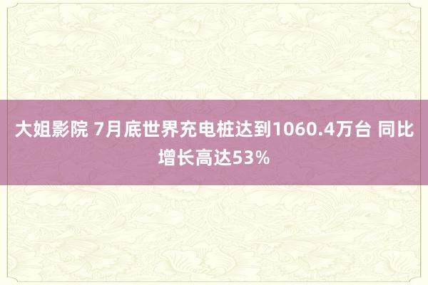 大姐影院 7月底世界充电桩达到1060.4万台 同比增长高达53%