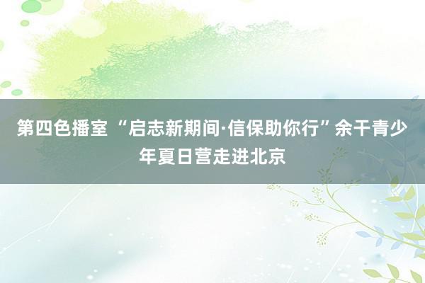 第四色播室 “启志新期间·信保助你行”余干青少年夏日营走进北京