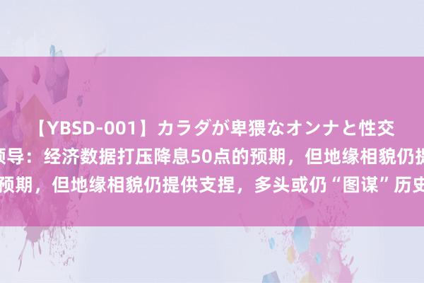 【YBSD-001】カラダが卑猥なオンナと性交 ザ★ベスト 黄金往返领导：经济数据打压降息50点的预期，但地缘相貌仍提供支捏，多头或仍“图谋”历史高点？