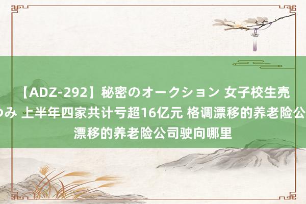 【ADZ-292】秘密のオークション 女子校生売ります なつみ 上半年四家共计亏超16亿元 格调漂移的养老险公司驶向哪里