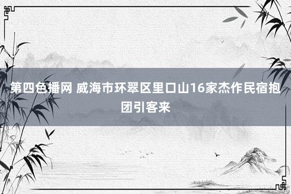 第四色播网 威海市环翠区里口山16家杰作民宿抱团引客来