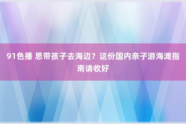 91色播 思带孩子去海边？这份国内亲子游海滩指南请收好